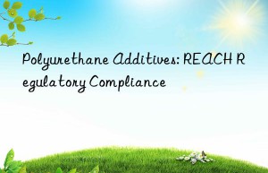 Polyurethane Additives: REACH Regulatory Compliance