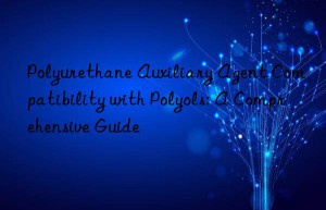 Polyurethane Auxiliary Agent Compatibility with Polyols: A Comprehensive Guide