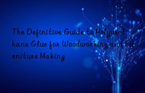 The Definitive Guide to Polyurethane Glue for Woodworking and Furniture Making