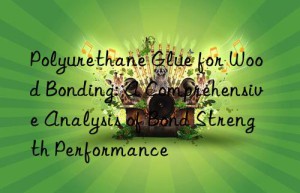 Polyurethane Glue for Wood Bonding: A Comprehensive Analysis of Bond Strength Performance