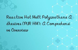 Reactive Hot Melt Polyurethane Adhesives (PUR HM): A Comprehensive Overview