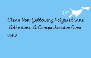 Clear Non-Yellowing Polyurethane Adhesives: A Comprehensive Overview