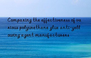 Comparing the effectiveness of various polyurethane glue anti-yellowing agent manufacturers