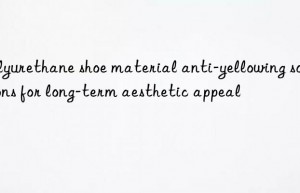 Polyurethane shoe material anti-yellowing solutions for long-term aesthetic appeal