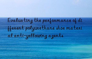 Evaluating the performance of different polyurethane shoe material anti-yellowing agents