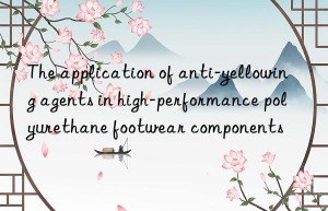 The application of anti-yellowing agents in high-performance polyurethane footwear components