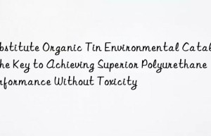 Substitute Organic Tin Environmental Catalyst: The Key to Achieving Superior Polyurethane Performance Without Toxicity
