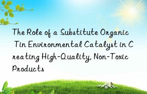 The Role of a Substitute Organic Tin Environmental Catalyst in Creating High-Quality, Non-Toxic Products