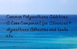 Common Polyurethane Additives: A Core Component for Advanced Polyurethane Adhesives and Sealants