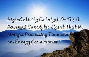High-Activity Catalyst D-150, A Powerful Catalytic Agent That Minimizes Processing Time and Reduces Energy Consumption