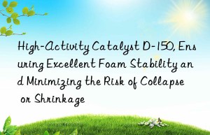 High-Activity Catalyst D-150, Ensuring Excellent Foam Stability and Minimizing the Risk of Collapse or Shrinkage