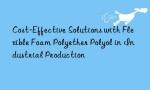 Cost-Effective Solutions with Flexible Foam Polyether Polyol in Industrial Production